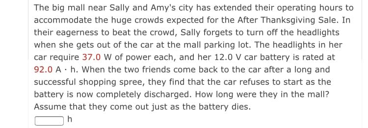 The big mall near Sally and Amy's city has extended their operating hours to
accommodate the huge crowds expected for the After Thanksgiving Sale. In
their eagerness to beat the crowd, Sally forgets to turn off the headlights
when she gets out of the car at the mall parking lot. The headlights in her
car require 37.0 W of power each, and her 12.0 V car battery is rated at
92.0 A · h. When the two friends come back to the car after a long and
successful shopping spree, they find that the car refuses to start as the
battery is now completely discharged. How long were they in the mall?
Assume that they come out just as the battery dies.
h
