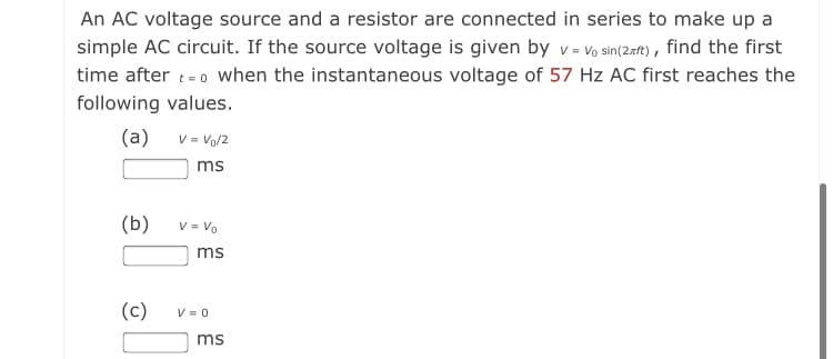 An AC voltage source and a resistor are connected in series to make up a
simple AC circuit. If the source voltage is given by v- Vo sin(2=t) , find the first
time after t= 0 When the instantaneous voltage of 57 Hz AC first reaches the
following values.
(a) v= Vo/2
ms
(b)
V = Vo
ms
(c)
V = 0
ms
