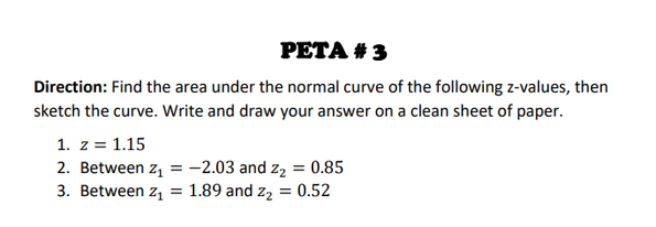 РЕTA # 3
Direction: Find the area under the normal curve of the following z-values, then
sketch the curve. Write and draw your answer on a clean sheet of paper.
1. z = 1.15
2. Between z, = -2.03 and z2 = 0.85
3. Between z, = 1.89 and z, = 0.52
