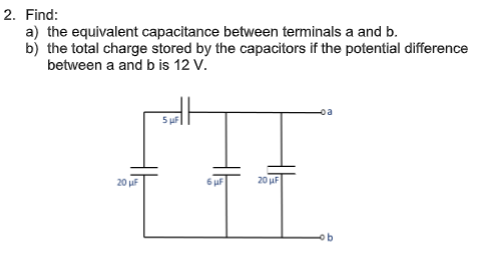 2. Find:
a) the equivalent capacitance between terminals a and b.
b) the total charge stored by the capacitors if the potential difference
between a and b is 12 V.
oa
5 uF
20 uF
20 uF
ob

