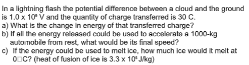In a lightning flash the potential difference between a cloud and the ground
is 1.0 x 10° V and the quantity of charge transferred is 30 C.
a) What is the change in energy of that transferred charge?
b) If all the energy released could be used to accelerate a 1000-kg
automobile from rest, what would be its final speed?
c) If the energy could be used to melt ice, how much ice would it melt at
ODC? (heat of fusion of ice is 3.3 x 10F J/kg)
