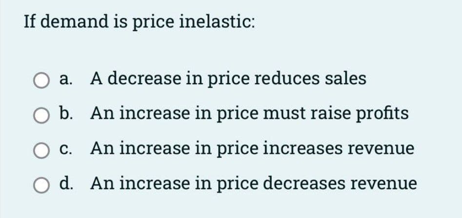 If demand is price inelastic:
O a. A decrease in price reduces sales
O b. An increase in price must raise profits
O c. An increase in price increases revenue
O d. An increase in price decreases revenue
