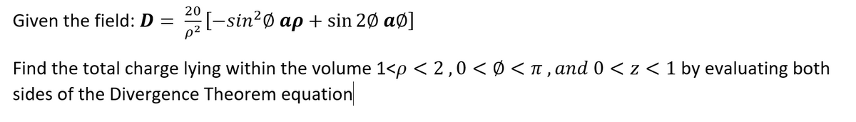 Given the field: D =
20
[-sin²0 ap + sin 20 aØ]
Find the total charge lying within the volume 1<p < 2,0 < Ø < π, and 0 < z < 1 by evaluating both
sides of the Divergence Theorem equation
