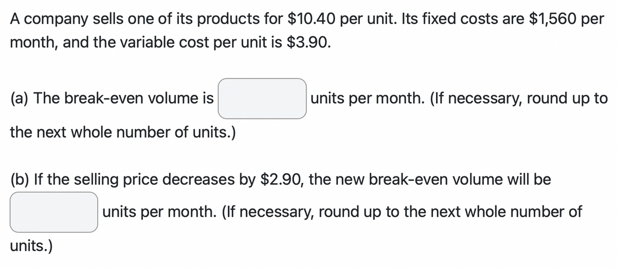 A company sells one of its products for $10.40 per unit. Its fixed costs are $1,560 per
month, and the variable cost per unit is $3.90.
(a) The break-even volume is
the next whole number of units.)
units per month. (If necessary, round up to
(b) If the selling price decreases by $2.90, the new break-even volume will be
units per month. (If necessary, round up to the next whole number of
units.)