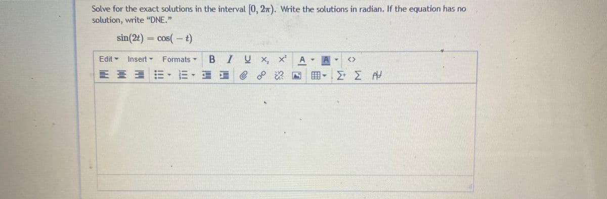 Solve for the exact solutions in the interval (0, 2n). Write the solutions in radian. If the equation has no
solution, write "DNE."
sin(2t) = cos( – t)
Edit
Insert -
BIU X, x
Formats -
A A
<>
E E EE E- E E e
8.
田
Σ ΣΗ
