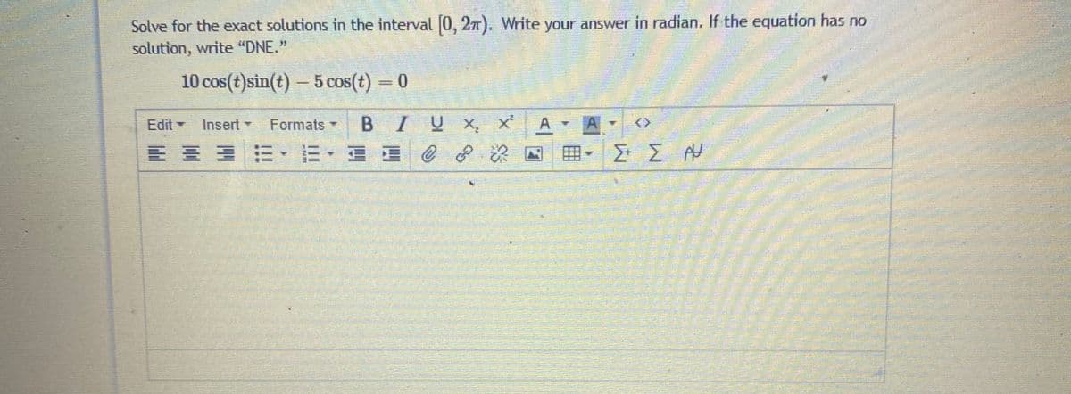 Solve for the exact solutions in the interval 0, 27). Write your answer in radian. If the equation has no
solution, write "DNE."
10 cos(t)sin(t) – 5 cos(t) = 0
A.
Σ ΣΗ
Edit -
Insert -
Formats
BIUX x
<>
川 =、E,E(
田
