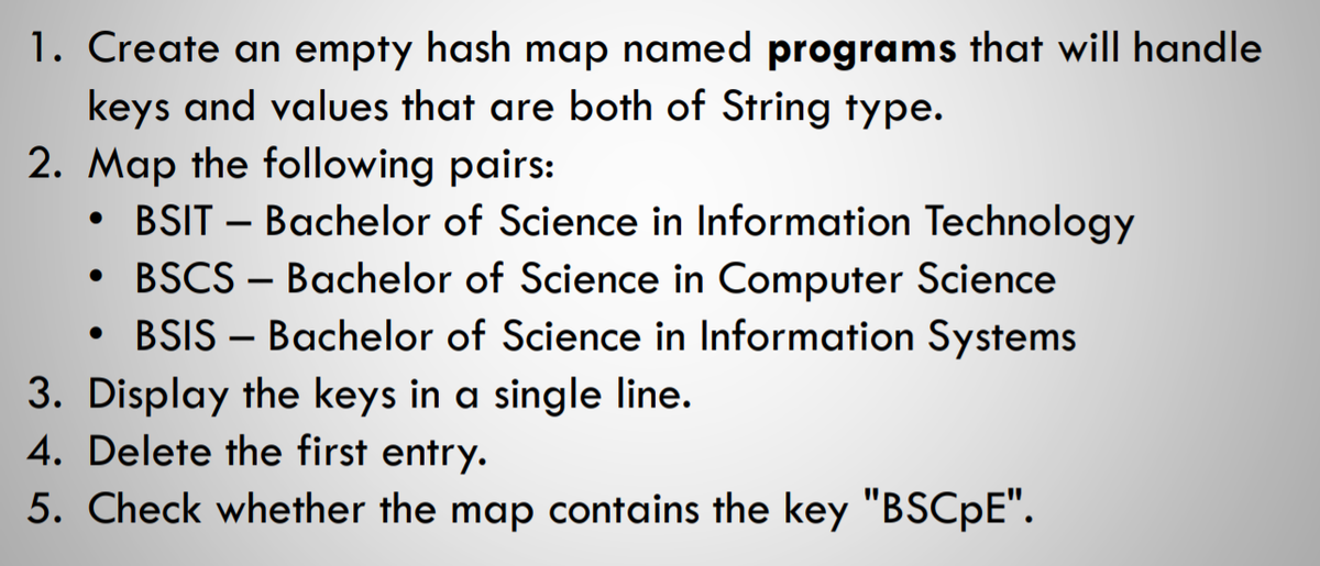 1. Create an empty hash map named programs that will handle
keys and values that are both of String type.
2. Map the following pairs:
BSIT – Bachelor of Science in Information Technology
BSCS – Bachelor of Science in Computer Science
• BSIS – Bachelor of Science in Information Systems
3. Display the keys in a single line.
4. Delete the first entry.
5. Check whether the map contains the key "BSCPE".
