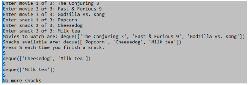 Enter movie 1 of 3: The Conjuring 3
Enter movie 2 of 3: Fast & Furious 9
Enter movie 3 of 3: Godzilla vs. Kong
Enter snack 1 of 3: Popcorn
Enter snack 2 of 3: Cheesedog
Enter snack 3 of 3: Milk tea
Movies to watch are: deque(['The Conjuring 3', 'Fast & Furious 9', 'Godzilla vs. Kong'])
Snacks available are: deque(['Popcorn', 'Cheesedog', 'Milk tea'])
Press S each time you finish a snack.
deque (['Cheesedog', 'Milk tea'])
IS
deque([ 'Milk tea'])
No more snacks
