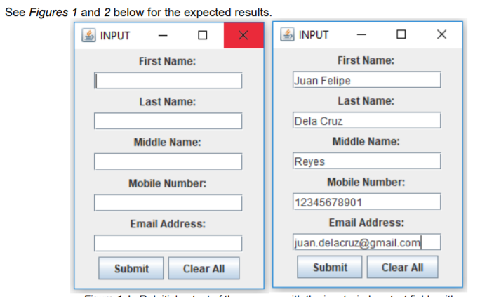 See Figures 1 and 2 below for the expected results.
INPUT
INPUT
First Name:
First Name:
Juan Felipe
Last Name:
Last Name:
Dela Cruz
Middle Name:
Middle Name:
Reyes
Mobile Number:
Mobile Number:
12345678901
Email Address:
Email Address:
|juan.delacruz@gmail.com
Submit
Clear All
Submit
Clear All
