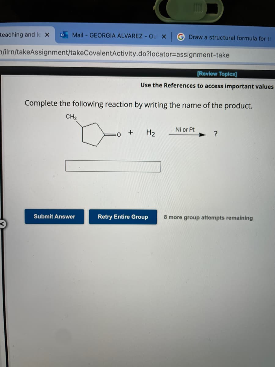 teaching and le X 0 Mail-GEORGIA ALVAREZ - Ou X
/ilrn/takeAssignment/takeCovalentActivity.do?locator=assignment-take
Submit Answer
Complete the following reaction by writing the name of the product.
CH3
:0
+
Draw a structural formula for th
[Review Topics]
Use the References to access important values
H₂
Retry Entire Group
Ni or Pt
?
8 more group attempts remaining