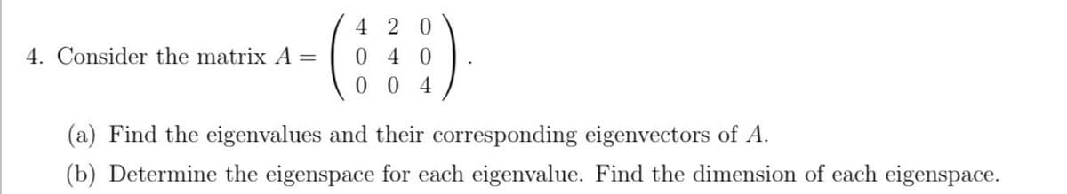 4 2 0
4. Consider the matrix A
0 4 0
0 0 4
(a) Find the eigenvalues and their corresponding eigenvectors of A.
(b) Determine the eigenspace for each eigenvalue. Find the dimension of each eigenspace.
