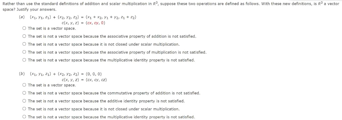 Rather than use the standard definitions of addition and scalar multiplication in R3, suppose these two operations are defined as follows. With these new definitions, is R3 a vector
space? Justify your answers.
(a) (x1, Y1, Z1) + (x2, Y2, z2) = (x1 + x2, Y1 + Y2, Z1 + Z2)
c(x, y, z) = (cx, cy, 0)
O The set is a vector space.
O The set is not a vector space because the associative property of addition is not satisfied.
O The set is not a vector space because it is not closed under scalar multiplication.
O The set is not a vector space because the associative property of multiplication is not satisfied.
O The set is not a vector space because the multiplicative identity property is not satisfied.
(b) (x1, Y1, Z1) + (x2, Y2, z2) = (0, 0, 0)
с(х, у, 2) - (сх, су, сz)
O The set is a vector space.
O The set is not a vector space because the commutative property of addition is not satisfied.
O The set is not a vector space because the additive identity property is not satisfied.
O The set is not a vector space because it is not closed under scalar multiplication.
O The set is not a vector space because the multiplicative identity property is not satisfied.
