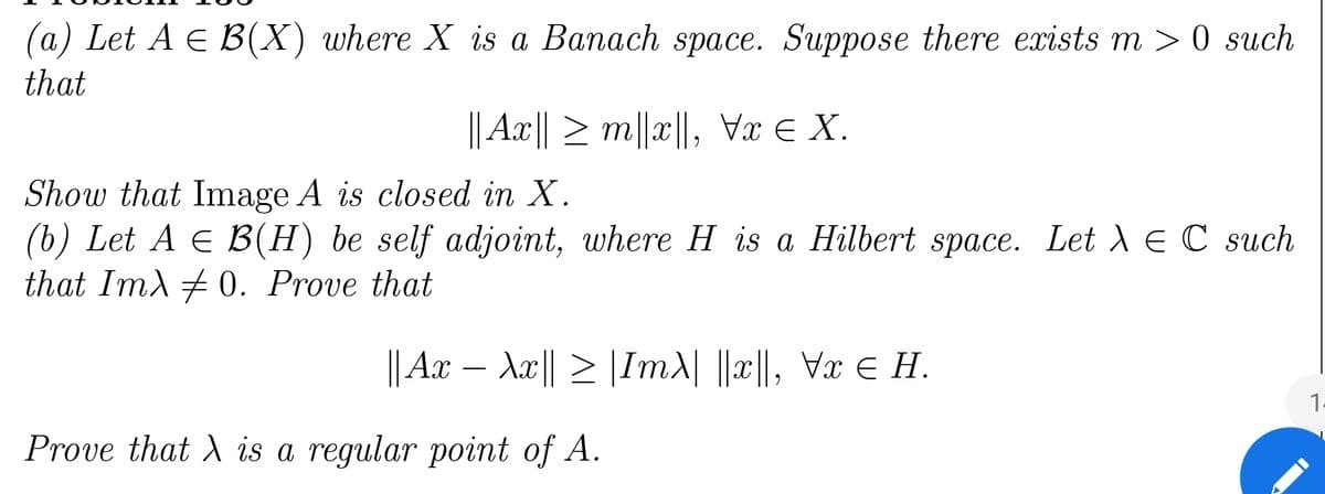 (a) Let A = B(X) where X is a Banach space. Suppose there exists m >0 such
that
||Ax|| ≥ m||x||, Vx € X.
Show that Image A is closed in X.
(b) Let A = B(H) be self adjoint, where H is a Hilbert space. Let λ = C such
that Imλ ‡0. Prove that
|| Ax − λx|| ≥ |Im\| ||x||, Vx € H.
ɛ
1.
Prove that X is a regular point of A.