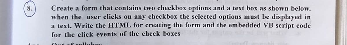 8.
Create a form that contains two checkbox options and a text box as shown below.
when the user clicks on any checkbox the selected options must be displayed in
a text. Write the HTML for creating the form and the embedded VB script code
for the click events of the check boxes
cyllabus