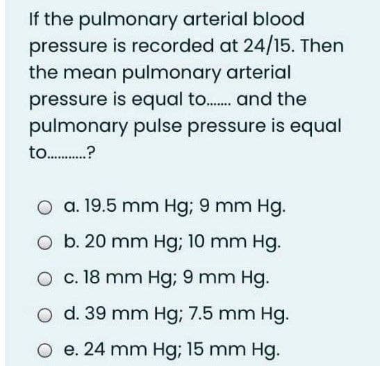 If the pulmonary arterial blood
pressure is recorded at 24/15. Then
the mean pulmonary arterial
pressure is equal to.. and the
pulmonary pulse pressure is equal
to .?
a. 19.5 mm Hg; 9 mm Hg.
b. 20 mm Hg; 10 mm Hg.
c. 18 mm Hg; 9 mm Hg.
d. 39 mm Hg; 7.5 mm Hg.
e. 24 mm Hg; 15 mm Hg.
