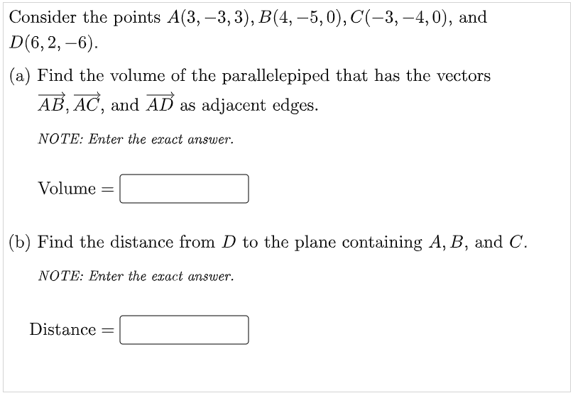 Consider the points A(3, -3, 3), B(4, –5,0), C(-3, -4,0), and
D(6, 2, –6).
|
(a) Find the volume of the parallelepiped that has the vectors
AB, AC, and AD as adjacent edges.
NOTE: Enter the exact answer.
Volume =
(b) Find the distance from D to the plane containing A, B, and C.
NOTE: Enter the exact answer.
Distance
