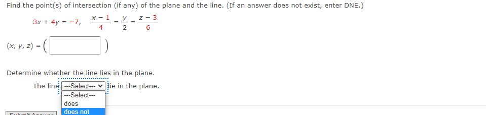 Find the point(s) of intersection (if any) of the plane and the line. (If an answer does not exist, enter DNE.)
x - 1
y
z - 3
3x + 4y = -7,
4
(x, y, z) =
Determine whether the line lies in the plane.
The line --Select---
---Select---
lie in the plane.
does
does not
Cuk
