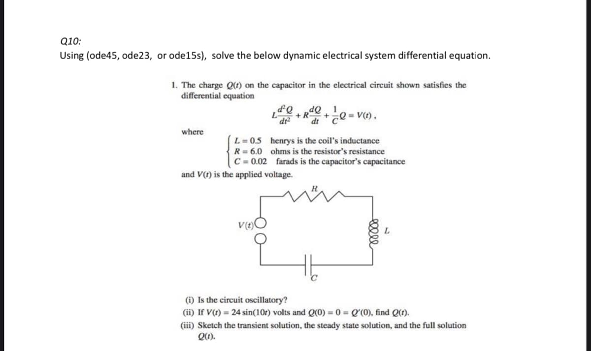 Q10:
Using (ode45, ode23, or ode15s), solve the below dynamic electrical system differential equation.
1. The charge Q(t) on the capacitor in the electrical circuit shown satisfies the
differential equation
where
d²Q dQ 1
+R- + √ √e
dt2 dt
L = 0.5
R = 6.0
C= 0.02
and V(t) is the applied voltage.
V(t)
= V(t),
henrys is the coil's inductance
ohms is the resistor's resistance
farads is the capacitor's capacitance
ellee
(i) Is the circuit oscillatory?
(ii) If V(t) = 24 sin(10r) volts and Q(0) = 0 = Q'(0), find Q(t).
(iii) Sketch the transient solution, the steady state solution, and the full solution
Q(t).