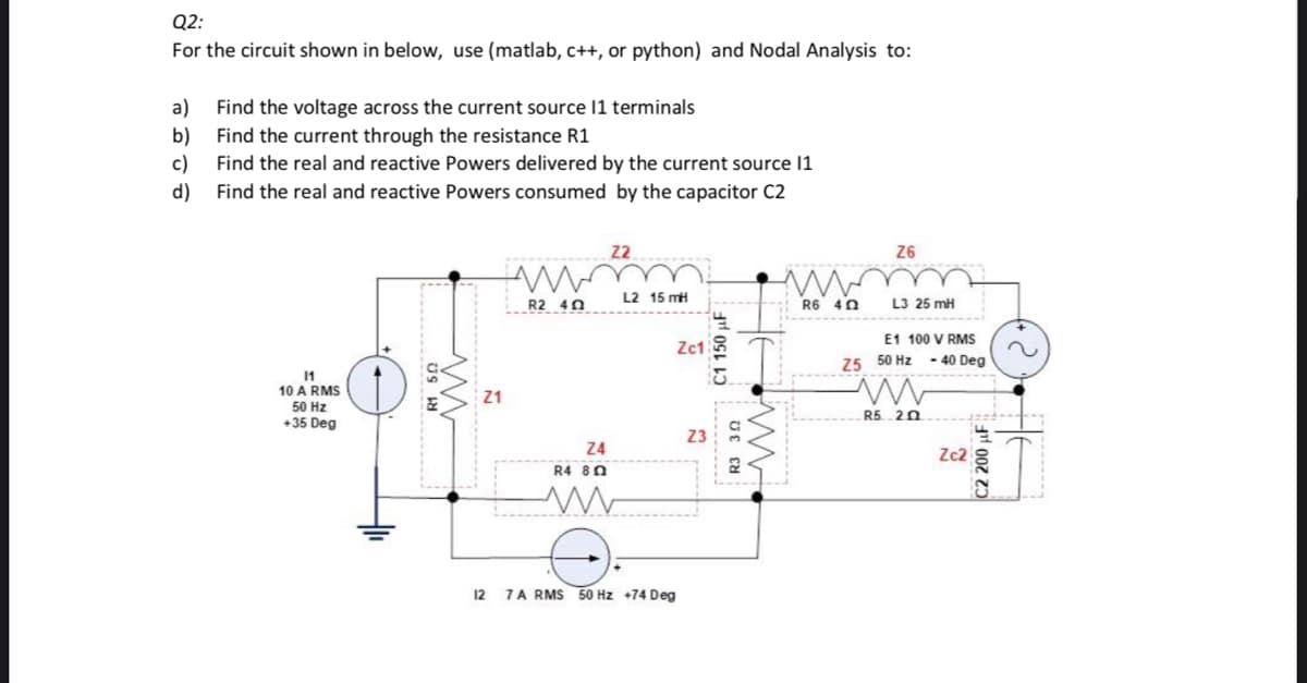 Q2:
For the circuit shown in below, use (matlab, c++, or python) and Nodal Analysis to:
a) Find the voltage across the current source 11 terminals
b)
Find the current through the resistance R1
c)
Find the real and reactive Powers delivered by the current source 11
Find the real and reactive Powers consumed by the capacitor C2
d)
11
10 A RMS
50 Hz
+35 Deg
Z1
AM
R2 402
Z4
R4 80
m
Z2
L2 15 mH
12 7A RMS 50 Hz +74 Deg
Zc1
C1 150 F
R3 30
www
w
R6 40
Z6
L3 25 mH
E1 100 V RMS
- 40 Deg
Z5 50 Hz
www
R5 20
Zc2
C2 200 F