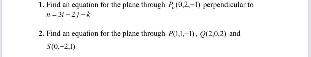 1. Find an equation for the plane through P,(0,2,-1) perpendicular to
n = 3i – 2 j-k
2. Find an equation for the plane through P(1,1,–1), Q(2,0,2) and
S(0,-2,1)
