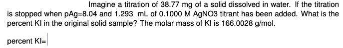 Imagine a titration of 38.77 mg of a solid dissolved in water. If the titration
is stopped when pAg=8.04 and 1.293 mL of 0.1000 M AGNO3 titrant has been added. What is the
percent Kl in the original solid sample? The molar mass of Kl is 166.0028 g/mol.
percent KI=

