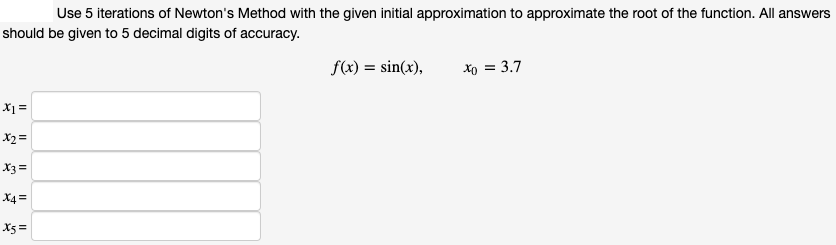 Use 5 iterations of Newton's Method with the given initial approximation to approximate the root of the function. All answers
should be given to 5 decimal digits of accuracy.
f(x) = sin(x),
xo = 3.7
X1 =
X2=
X3=
X4 =
X5 =
