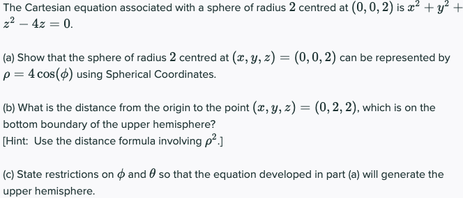 The Cartesian equation associated with a sphere of radius 2 centred at (0, 0, 2) is x² + y²+
2² – 4z = 0.
(a) Show that the sphere of radius 2 centred at (x, y, z) = (0,0, 2) can be represented by
p = 4 cos(4) using Spherical Coordinates.
(b) What is the distance from the origin to the point (x, y, z) = (0,2, 2), which is on the
bottom boundary of the upper hemisphere?
[Hint: Use the distance formula involving p².]
(c) State restrictions on o and 0 so that the equation developed in part (a) will generate the
upper hemisphere.
