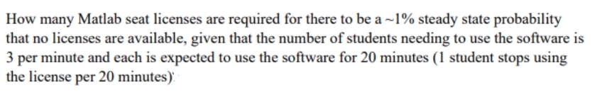 How many Matlab seat licenses are required for there to be a ~1% steady state probability
that no licenses are available, given that the number of students needing to use the software is
per minute and each is expected to use the software for 20 minutes (1 student stops using
the license per 20 minutes).
3
