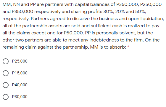 MM, NN and PP are partners with capital balances of P350,000, P250,000
and P350,000 respectively and sharing profits 30%, 20% and 50%,
respectively. Partners agreed to dissolve the business and upon liquidation,
all of the partnership assets are sold and sufficient cash is realized to pay
all the claims except one for P50,000. PP is personally solvent, but the
other two partners are able to meet any indebtedness to the firm. On the
remaining claim against the partnership, MM is to absorb: *
P25,000
P15,000
P40,000
P30,000
