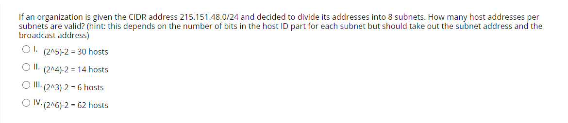 If an organization is given the CIDR address 215.151.48.0/24 and decided to divide its addresses into 8 subnets. How many host addresses per
subnets are valid? (hint: this depends on the number of bits in the host ID part for each subnet but should take out the subnet address and the
broadcast address)
O 1. (2^5)-2 = 30 hosts
O II. (2^4)-2 = 14 hosts
O I.
(2^3)-2 = 6 hosts
O IV. (2^6)-2 = 62 hosts
