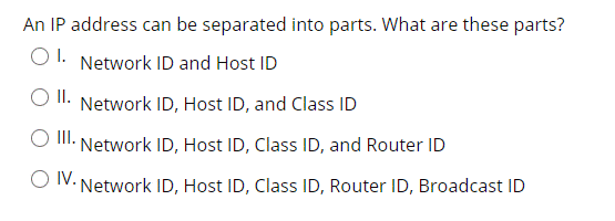 An IP address can be separated into parts. What are these parts?
O1. Network ID and Host ID
II.
Network ID, Host ID, and Class ID
I.
Network ID, Host ID, Class ID, and Router ID
O V. Network ID, Host ID, Class ID, Router ID, Broadcast ID
