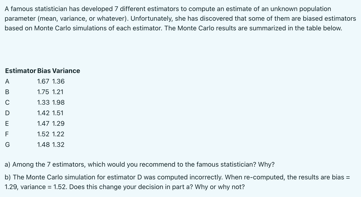 A famous statistician has developed 7 different estimators to compute an estimate of an unknown population
parameter (mean, variance, or whatever). Unfortunately, she has discovered that some of them are biased estimators
based on Monte Carlo simulations of each estimator. The Monte Carlo results are summarized in the table below.
Estimator Bias Variance
A
1.67 1.36
В
1.75 1.21
1.33 1.98
D
1.42 1.51
1.47 1.29
F
1.52 1.22
G
1.48 1.32
a) Among the 7 estimators, which would you recommend to the famous statistician? Why?
b) The Monte Carlo simulation for estimator D was computed incorrectly. When re-computed, the results are bias =
%3D
1.29, variance = 1.52. Does this change your decision in part a? Why or why not?
%3D
