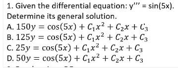 1. Given the differential equation: y" = sin(5x).
Determine its general solution.
A. 150y = cos(5x) + C,x2 + C2x + C3
B. 125y = cos(5x) + Cx2 + C2x + C3
C. 25y = cos(5x) + C,x2 + C2x + C3
D. 50y = cos(5x) + Cx? + C2x + C3
