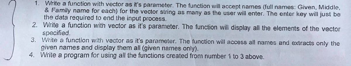 1. Write a function with vector as it's parameter. The function will accept names (full names: Given, Middle,
& Family name for each) for the vector string as many as the user will enter. The enter key will just be
the data required to end the input process.
2. Write a function with vector as it's parameter. The function will display all the elements of the vector
specified.
3. Write a function with vector as it's parameter. The function will access all names and extracts only the
given names and display them all (given names only).
4. Write a program for using all the functions created from number í to 3 above.
