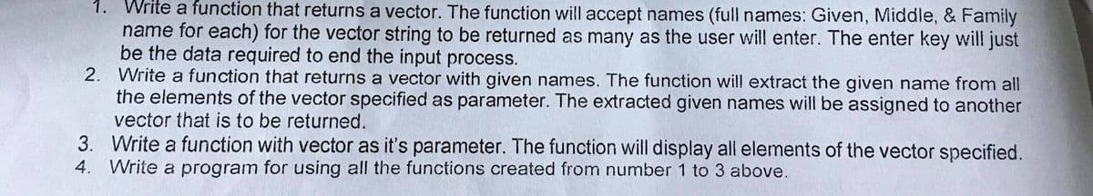 1. Write a function that returns a vector. The function will accept names (full names: Given, Middle, & Family
name for each) for the vector string to be returned as many as the user will enter. The enter key will just
be the data required to end the input process.
2. Write a function that returns a vector with given names. The function will extract the given name from all
the elements of the vector specified as parameter. The extracted given names will be assigned to another
vector that is to be returned.
3. Write a function with vector as it's parameter. The function will display all elements of the vector specified.
4. Write a program for using all the functions created from number 1 to 3 above.
