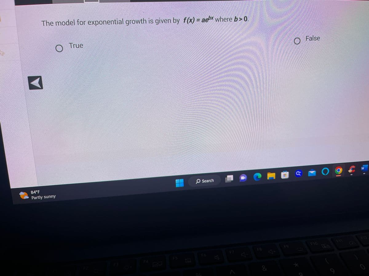 The model for exponential growth is given by f(x) = aex where b>0
O
84°F
Partly sunny
True
F3
F4
F5
O Search
F6
Ý
F7
다
F8
J+
&
F9
O
El
*
False
F10
O
W
F12