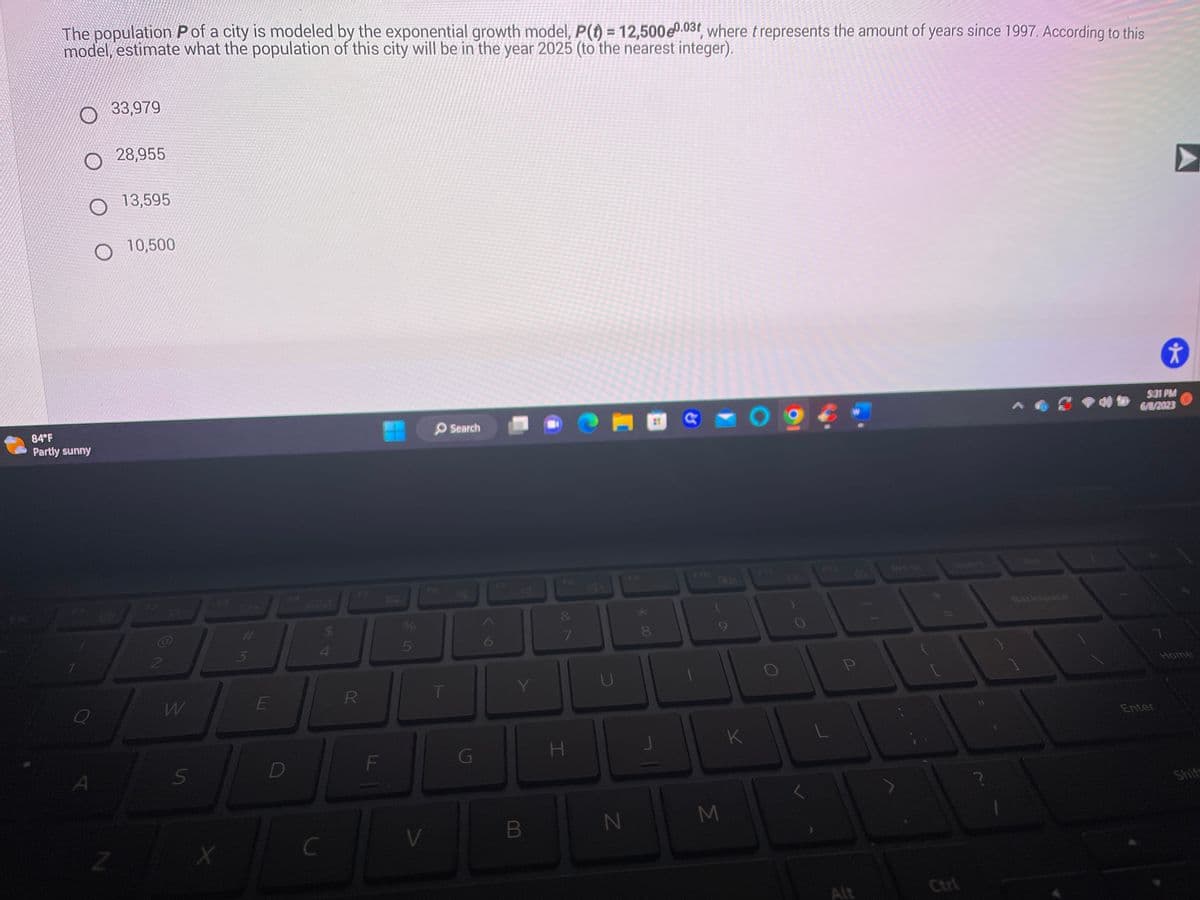 The population Pof a city is modeled by the exponential growth model, P(t) = 12,500e0.03t, where t represents the amount of years since 1997. According to this
model, estimate what the population of this city will be in the year 2025 (to the nearest integer).
O28,955
84°F
Partly sunny
33,979
O
A
Z
13,595
10,500
2
W
S
X
W#
3
E
D
4
C
R
F
5
V
T
Search
G
6
87
Y
B
80
7
H
N
8
00
(
M
K
O
F11
O
P
Ctrl
Backspace
✰
5:31 PM
6/8/2023
Enter
Home
Shif