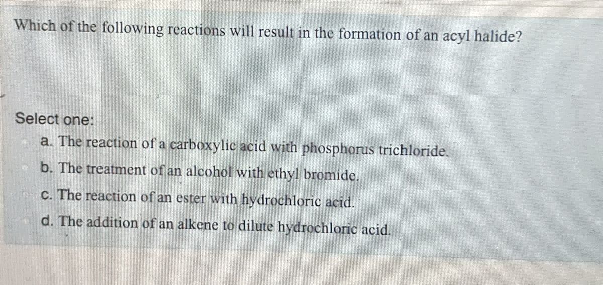 Which of the following reactions will result in the formation of an acyl halide?
Select one:
a. The reaction of a carboxylic acid with phosphorus trichloride.
b. The treatment of an alcohol with ethyl bromide.
c. The reaction of an ester with hydrochloric acid.
d. The addition of an alkene to dilute hydrochloric acid.
