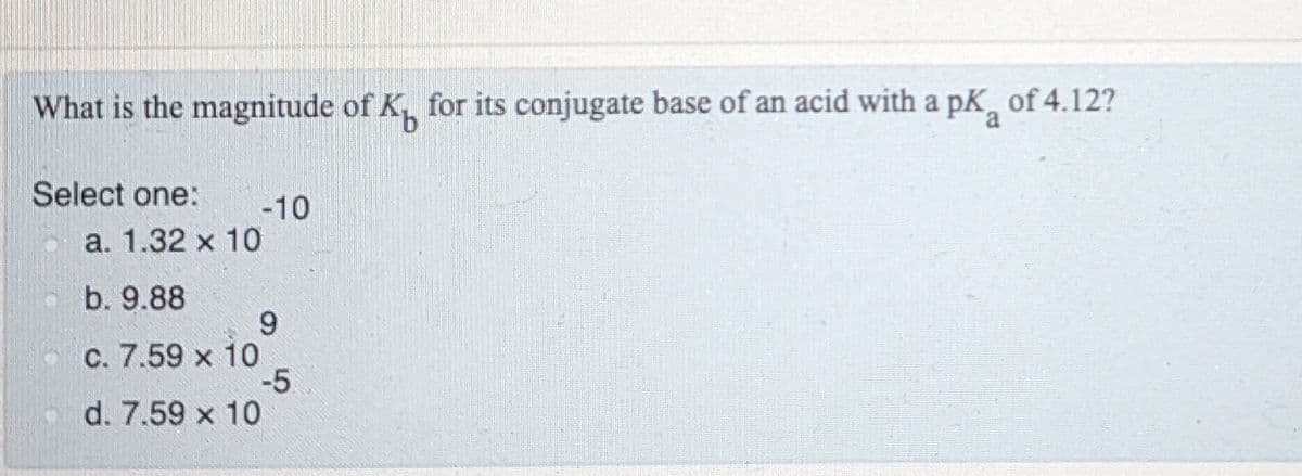 What is the magnitude of K, for its conjugate base of an acid with a pK, of 4.12?
Select one:
-10
a. 1.32 x 10
• b. 9.88
9.
C. 7.59 x 10
-5
d. 7.59 x 10

