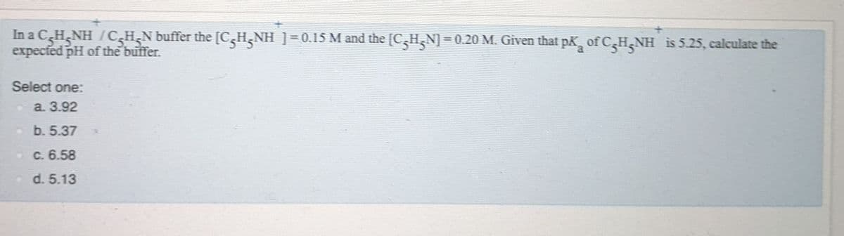 In a C,H,NH /CsH;N buffer the [C5H,NH ]=0.15 M and the [C,H,N]
expected pH of the buffer.
H.NH
= 0.20 M. Given that pk, of CH NH is 5.25, calculate the
Select one:
a. 3.92
- b. 5.37
OC. 6.58
d. 5.13
