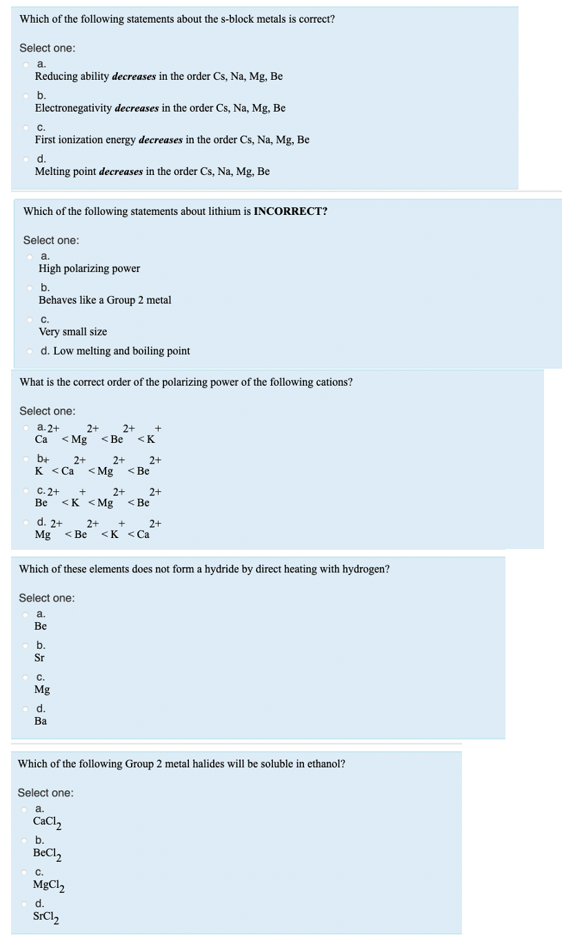 Which of the following statements about the s-block metals is correct?
Select one:
a
Reducing ability decreases in the order Cs, Na, Mg, Be
Electronegativity decreases in the order Cs, Na, Mg, Be
C.
First ionization energy decreases in the order Cs, Na, Mg, Be
d.
Melting point decreases in the order Cs, Na, Mg, Be
Which of the following statements about lithium is INCORRECT?
Select one:
a.
High polarizing power
b.
Behaves like a Group 2 metal
C.
Very small size
d. Low melting and boiling point
What is the correct order of the polarizing power of the following cations?
Select one:
а. 2+
Са
2+
< Mg
< Be
2+
<K
b+
к «Са
2+
2+
< Mg
2+
< Be
C. 2+
Be
+
2+
2+
<K <Mg
< Be
d. 2+
Mg
2+
+
2+
< Be
<K <Ca
Which of these elements does not form a hydride by direct heating with hydrogen?
Select one:
а.
Ве
b.
Sr
C.
Mg
d.
Ba
Which of the following Group 2 metal halides will be soluble in ethanol?
Select one:
a.
CaCl,
b.
BeCl2
C.
MgCl2
d.
SrCl,
