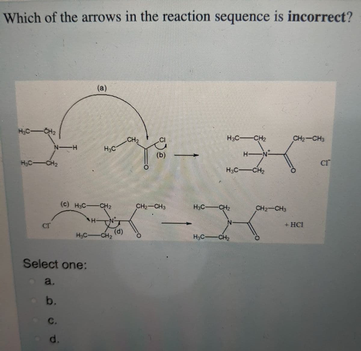 Which of the arrows in the reaction sequence is incorrect?
(a)
H,C-
CH2
CH2
.CI
H3C CH2
CH2-CH3
H3C
(b)
H-
H N-
CH2
CI
H3C CH2
(c) H3C-CH2
CH2-CH3
H3C:
CH2
CH2-CH3
cr
+ HCI
H3C
(d)
CH2
H3C-CH2
Select one:
a.
b.
с.
d.
