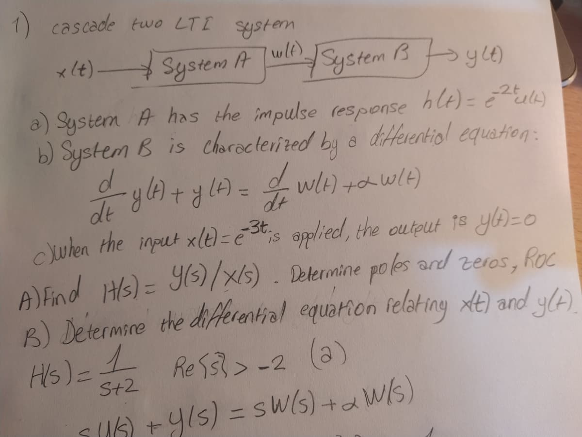 1) cascade two LTI system
x (t)-
System A wlnSystem 3b yce)
a) System A has the impulse response hlt)= Eula)
b) System B is charecterited by a diferentiol equation:
d.
de
uhen the input xle) = ē St;s oplied, the output 18 yA=0
wH) +awlt)
A) Find Hs)= 93)//s). Determine po es ard
B) etermire the diferential equarion felating xt) and y(A)
Zeros, Roc
Hs)=1
Re S33>-2
%3D
S+2
SUA +y1s) = sw(5)+aW/s)
