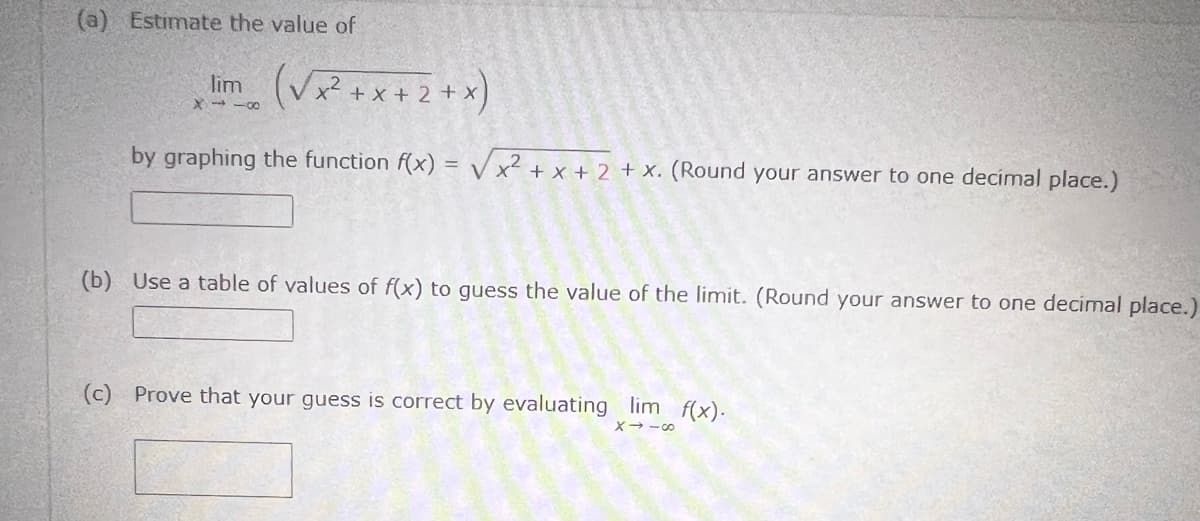 (a) Estimate the value of
lim (Vx? +x + 2+ x)
X -- -00
by graphing the function f(x) = V x² + x + 2 + x. (Round your answer to one decimal place.)
(b) Use a table of values of f(x) to guess the value of the limit. (Round your answer to one decimal place.)
(c) Prove that your guess is correct by evaluating lim f(x).
