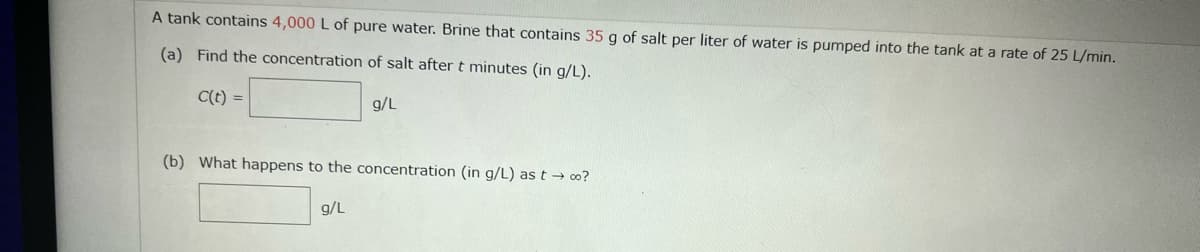 A tank contains 4,000 L of pure water. Brine that contains 35 g of salt per liter of water is pumped into the tank at a rate of 25 L/min.
(a) Find the concentration of salt after t minutes (in g/L).
C(t) =
g/L
(b) What happens to the concentration (in g/L) as t → co?
9/L
