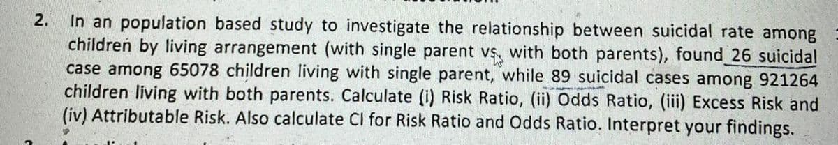 2.
In an population based study to investigate the relationship between suicidal rate among
children by living arrangement (with single parent vs, with both parents), found 26 suicidal
case among 65078 children living with single parent, while 89 suicidal cases among 921264
children living with both parents. Calculate (i) Risk Ratio, (ii) Odds Ratio, (iii) Excess Risk and
(iv) Attributable Risk. Also calculate Cl for Risk Ratio and Odds Ratio. Interpret your findings.

