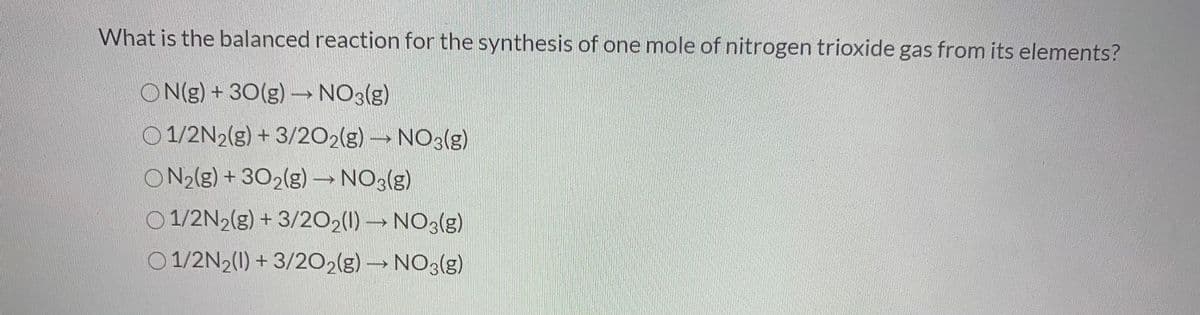 What is the balanced reaction for the synthesis of one mole of nitrogen trioxide gas from its elements?
ON(g) + 30(g)→ NO3(g)
0 1/2N2(g) + 3/202(g) → NO3(g)
ON2(g) + 302(g) → NO3(g)
O 1/2N2(g) + 3/202(1) → NO3(g)
O 1/2N2(1) + 3/202(g) → NO3(g)
