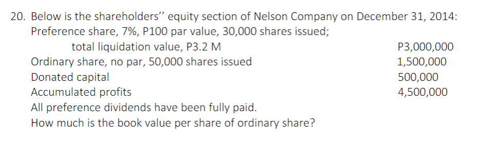 20. Below is the shareholders" equity section of Nelson Company on December 31, 2014:
Preference share, 7%, P100 par value, 30,000 shares issued;
total liquidation value, P3.2 M
P3,000,000
Ordinary share, no par, 50,000 shares issued
Donated capital
Accumulated profits
1,500,000
500,000
4,500,000
All preference dividends have been fully paid.
How much is the book value per share of ordinary share?
