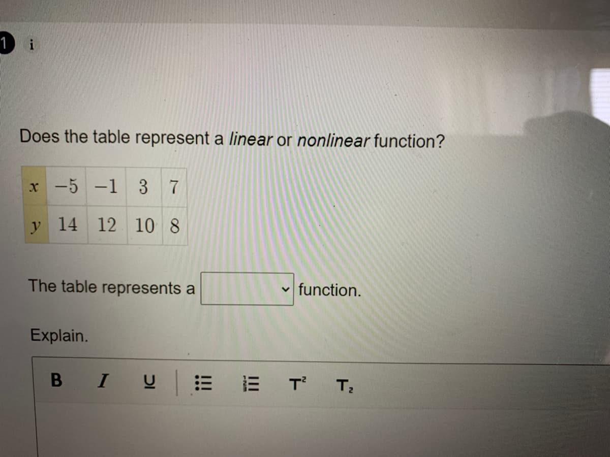 1 i
Does the table represent a linear or nonlinear function?
x -5 -1 37
y 14 12 10 8
The table represents a
function.
Explain.
I
E E T T;
