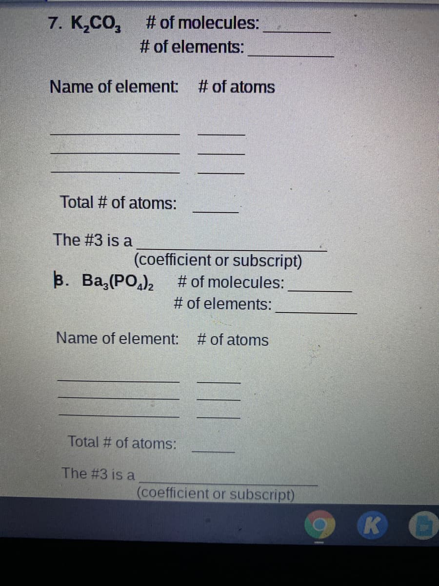 7. K,CO,
# of molecules:
# of elements:
Name of element: # of atoms
Total # of atoms:
The #3 is a
(coefficient or subscript)
# of molecules:
B. Ba,(PO,),
# of elements:
Name of element: # of atoms
Total # of atoms:
The #3 is a
(coefficient or subscript)
K
